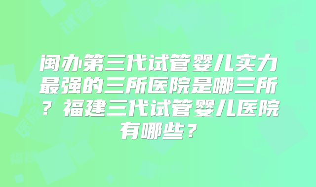 闽办第三代试管婴儿实力最强的三所医院是哪三所？福建三代试管婴儿医院有哪些？