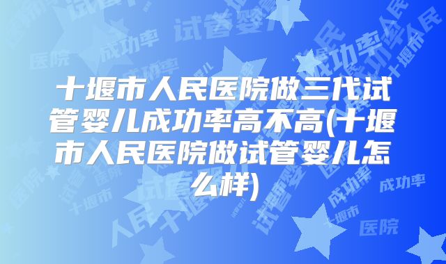 十堰市人民医院做三代试管婴儿成功率高不高(十堰市人民医院做试管婴儿怎么样)