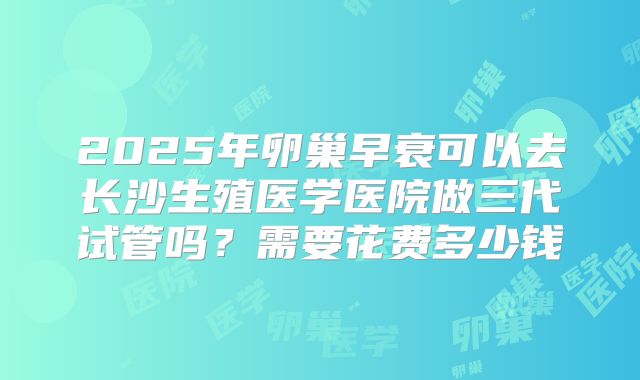 2025年卵巢早衰可以去长沙生殖医学医院做三代试管吗？需要花费多少钱