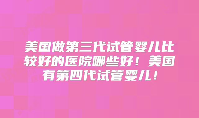美国做第三代试管婴儿比较好的医院哪些好!美国有第四代试管婴儿!