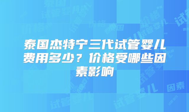 泰国杰特宁三代试管婴儿费用多少？价格受哪些因素影响