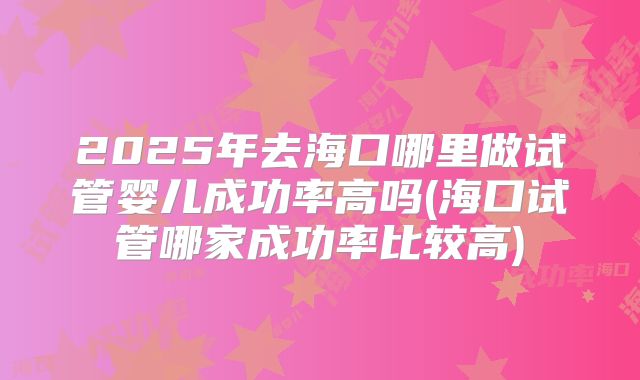 2025年去海口哪里做试管婴儿成功率高吗(海口试管哪家成功率比较高)