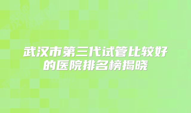 武汉市第三代试管比较好的医院排名榜揭晓