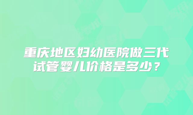 重庆地区妇幼医院做三代试管婴儿价格是多少?