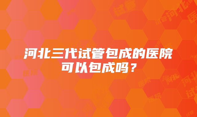 河北三代试管包成的医院可以包成吗?