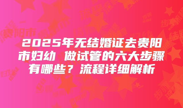 2025年无结婚证去贵阳市妇幼 做试管的六大步骤有哪些？流程详细解析