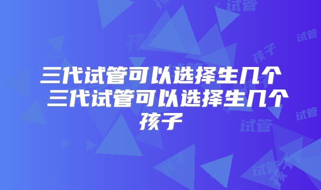三代试管可以选择生几个 三代试管可以选择生几个孩子