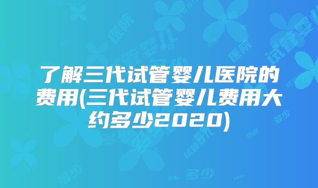 了解三代试管婴儿医院的费用(三代试管婴儿费用大约多少2020)