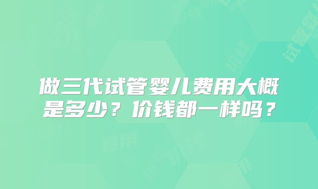 做三代试管婴儿费用大概是多少？价钱都一样吗？