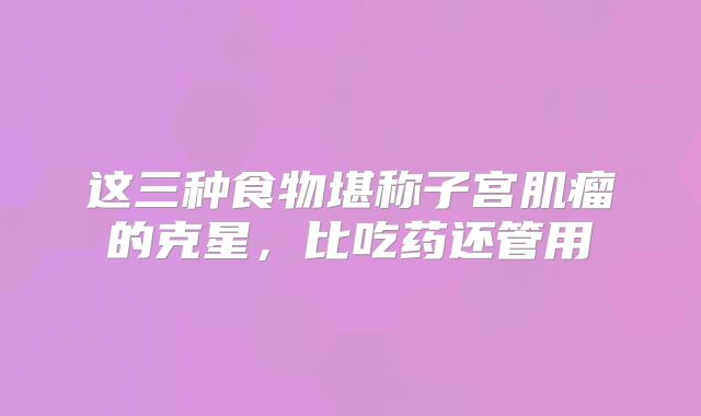 这三种食物堪称子宫肌瘤的克星，比吃药还管用