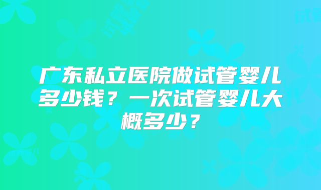 广东私立医院做试管婴儿多少钱?一次试管婴儿大概多少?