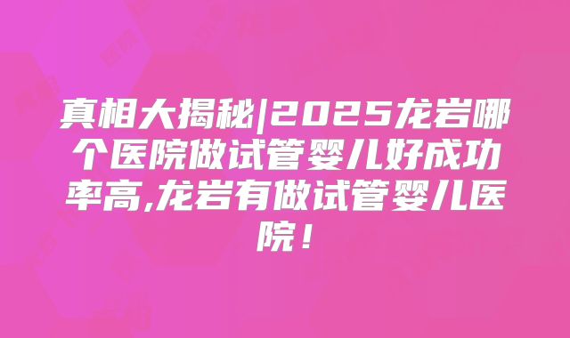 真相大揭秘|2025龙岩哪个医院做试管婴儿好成功率高,龙岩有做试管婴儿医院!