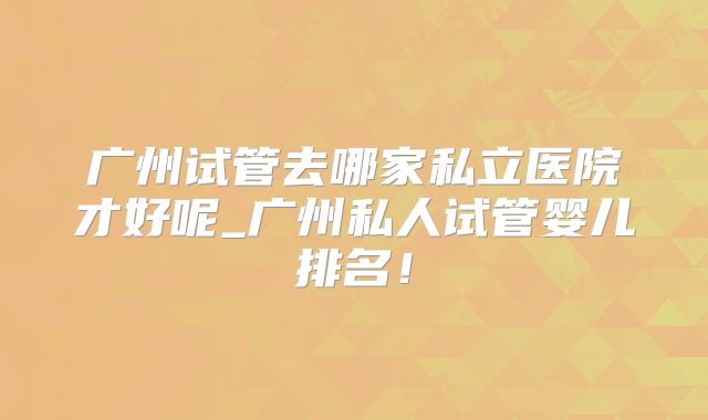 广州试管去哪家私立医院才好呢_广州私人试管婴儿排名！