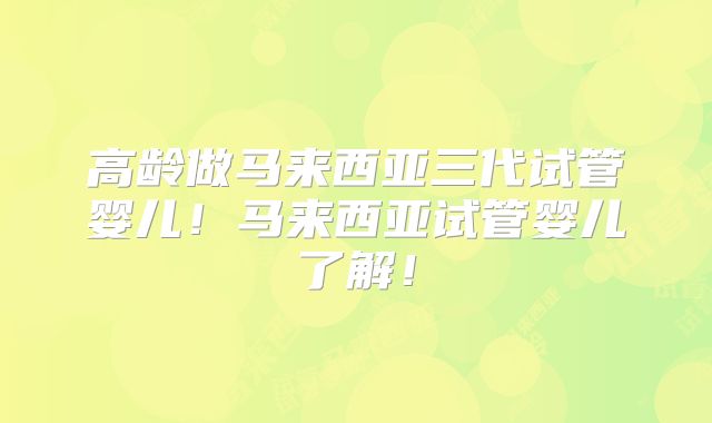 高龄做马来西亚三代试管婴儿！马来西亚试管婴儿了解！