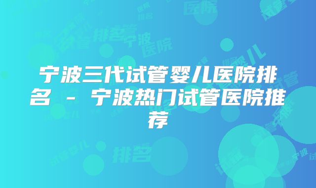 宁波三代试管婴儿医院排名 - 宁波热门试管医院推荐