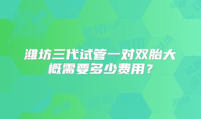 潍坊三代试管一对双胎大概需要多少费用?