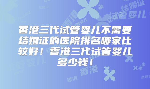 香港三代试管婴儿不需要结婚证的医院排名哪家比较好！香港三代试管婴儿多少钱！