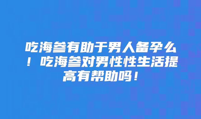 吃海参有助于男人备孕么!吃海参对男性性生活提高有帮助吗!