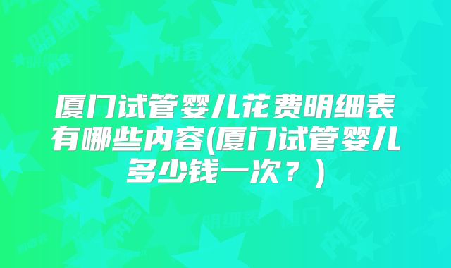 厦门试管婴儿花费明细表有哪些内容(厦门试管婴儿多少钱一次?)