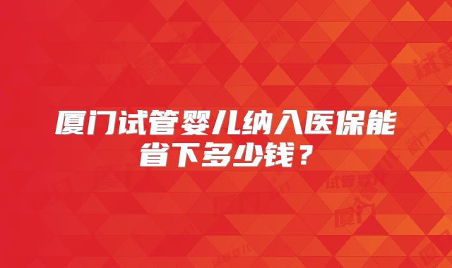 厦门试管婴儿纳入医保能省下多少钱？