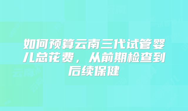 如何预算云南三代试管婴儿总花费，从前期检查到后续保健
