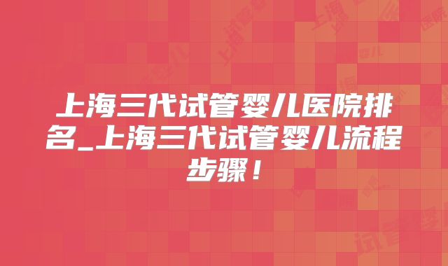 上海三代试管婴儿医院排名_上海三代试管婴儿流程步骤！