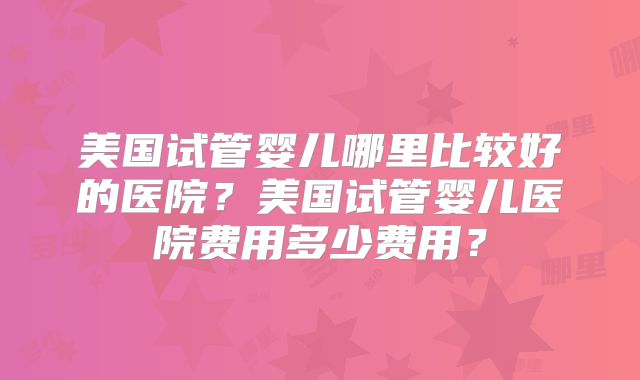 美国试管婴儿哪里比较好的医院？美国试管婴儿医院费用多少费用？