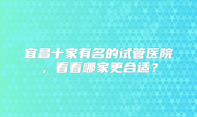 宜昌十家有名的试管医院,看看哪家更合适?