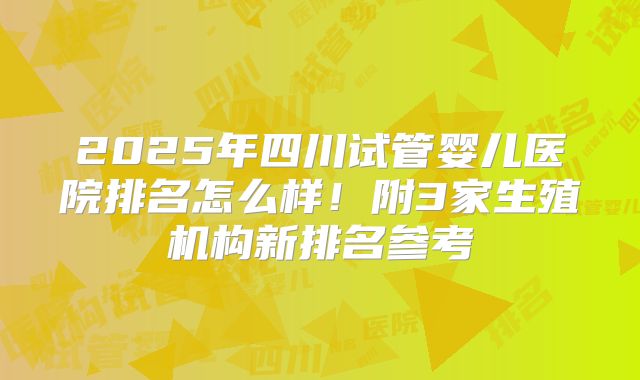 2025年四川试管婴儿医院排名怎么样!附3家生殖机构新排名参考