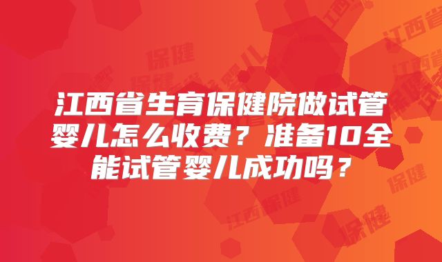 江西省生育保健院做试管婴儿怎么收费?准备10全能试管婴儿成功吗?