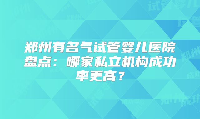 郑州有名气试管婴儿医院盘点：哪家私立机构成功率更高？