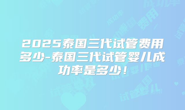 2025泰国三代试管费用多少-泰国三代试管婴儿成功率是多少!