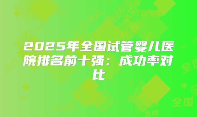 2025年全国试管婴儿医院排名前十强：成功率对比