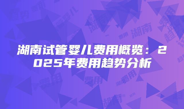 湖南试管婴儿费用概览:2025年费用趋势分析