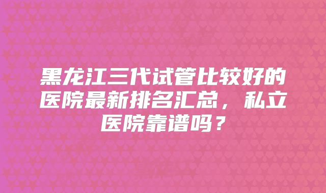 黑龙江三代试管比较好的医院最新排名汇总，私立医院靠谱吗？