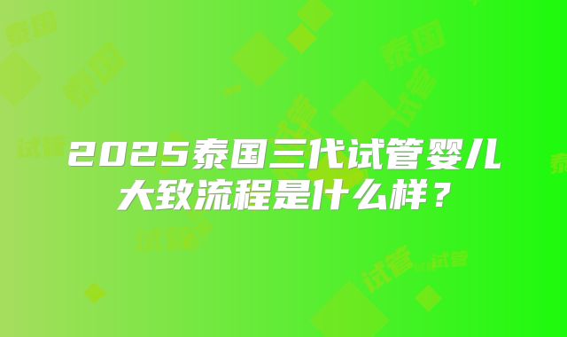 2025泰国三代试管婴儿大致流程是什么样？