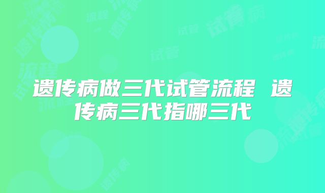 遗传病做三代试管流程 遗传病三代指哪三代