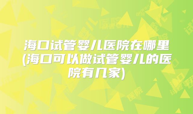 海口试管婴儿医院在哪里(海口可以做试管婴儿的医院有几家)