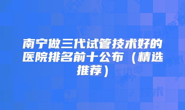 南宁做三代试管技术好的医院排名前十公布（精选推荐）