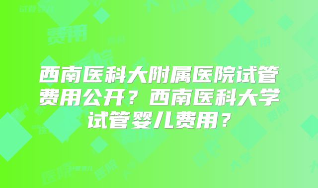 西南医科大附属医院试管费用公开？西南医科大学试管婴儿费用？
