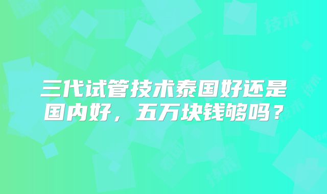 三代试管技术泰国好还是国内好,五万块钱够吗?