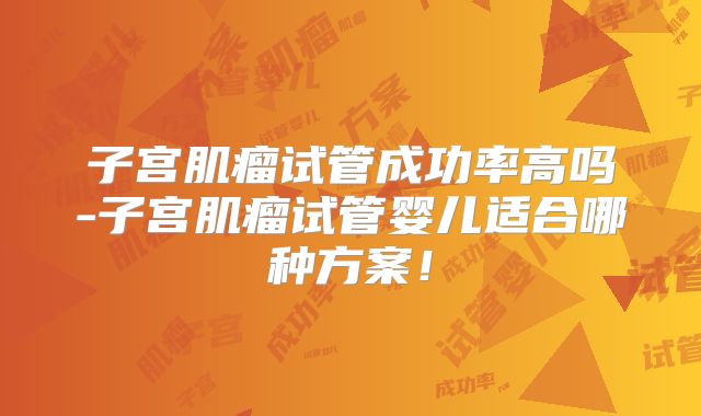 子宫肌瘤试管成功率高吗-子宫肌瘤试管婴儿适合哪种方案！