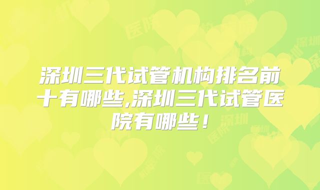 深圳三代试管机构排名前十有哪些,深圳三代试管医院有哪些!