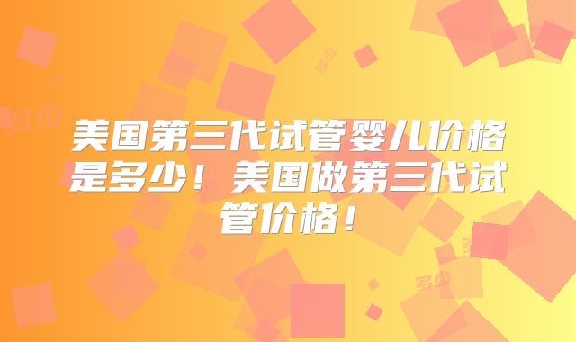 美国第三代试管婴儿价格是多少！美国做第三代试管价格！