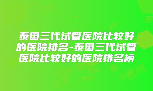 泰国三代试管医院比较好的医院排名-泰国三代试管医院比较好的医院排名榜