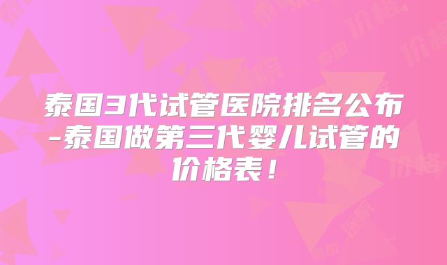 泰国3代试管医院排名公布-泰国做第三代婴儿试管的价格表！