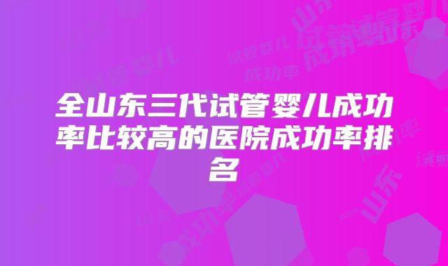 全山东三代试管婴儿成功率比较高的医院成功率排名