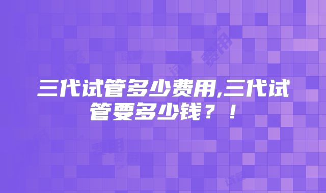 三代试管多少费用,三代试管要多少钱？！