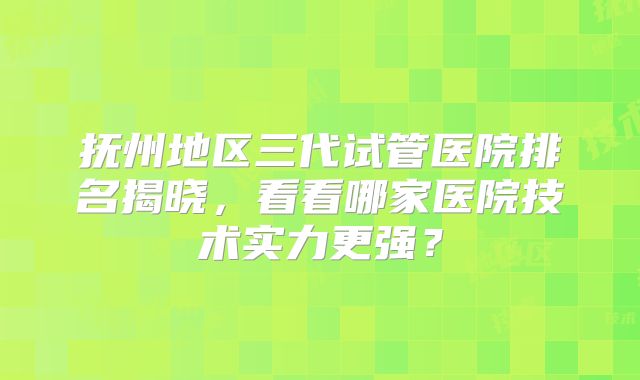 抚州地区三代试管医院排名揭晓，看看哪家医院技术实力更强？
