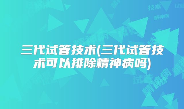 三代试管技术(三代试管技术可以排除精神病吗)
